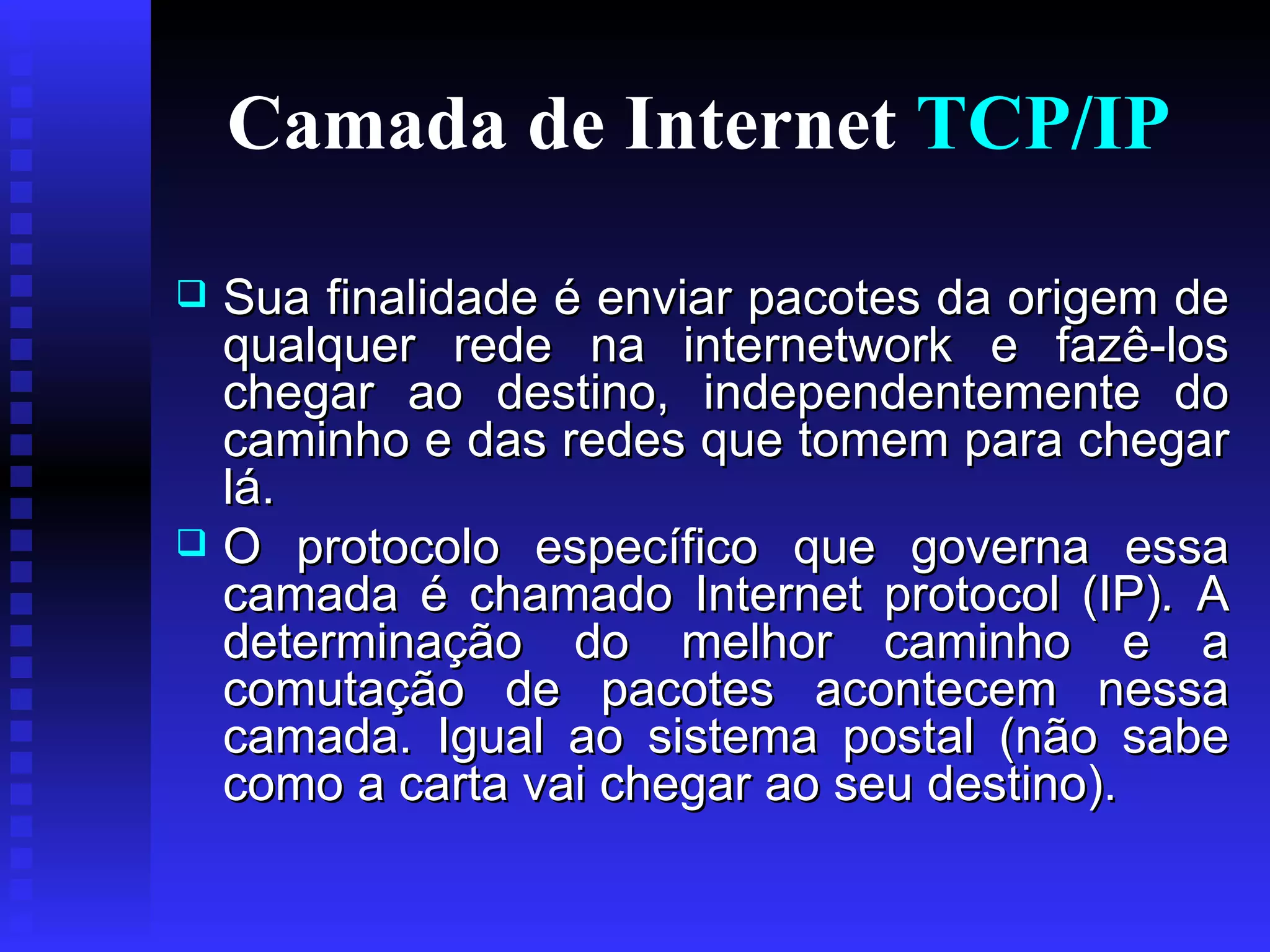 Camada de Internet  TCP/IP Sua finalidade é enviar pacotes da origem de qualquer rede na internetwork e fazê-los chegar ao destino, independentemente do caminho e das redes que tomem para chegar lá.  O protocolo específico que governa essa camada é chamado Internet protocol (IP) .  A determinação do melhor caminho e a comutação de pacotes acontecem nessa camada. Igual ao sistema postal (não sabe como a carta vai chegar ao seu destino). 