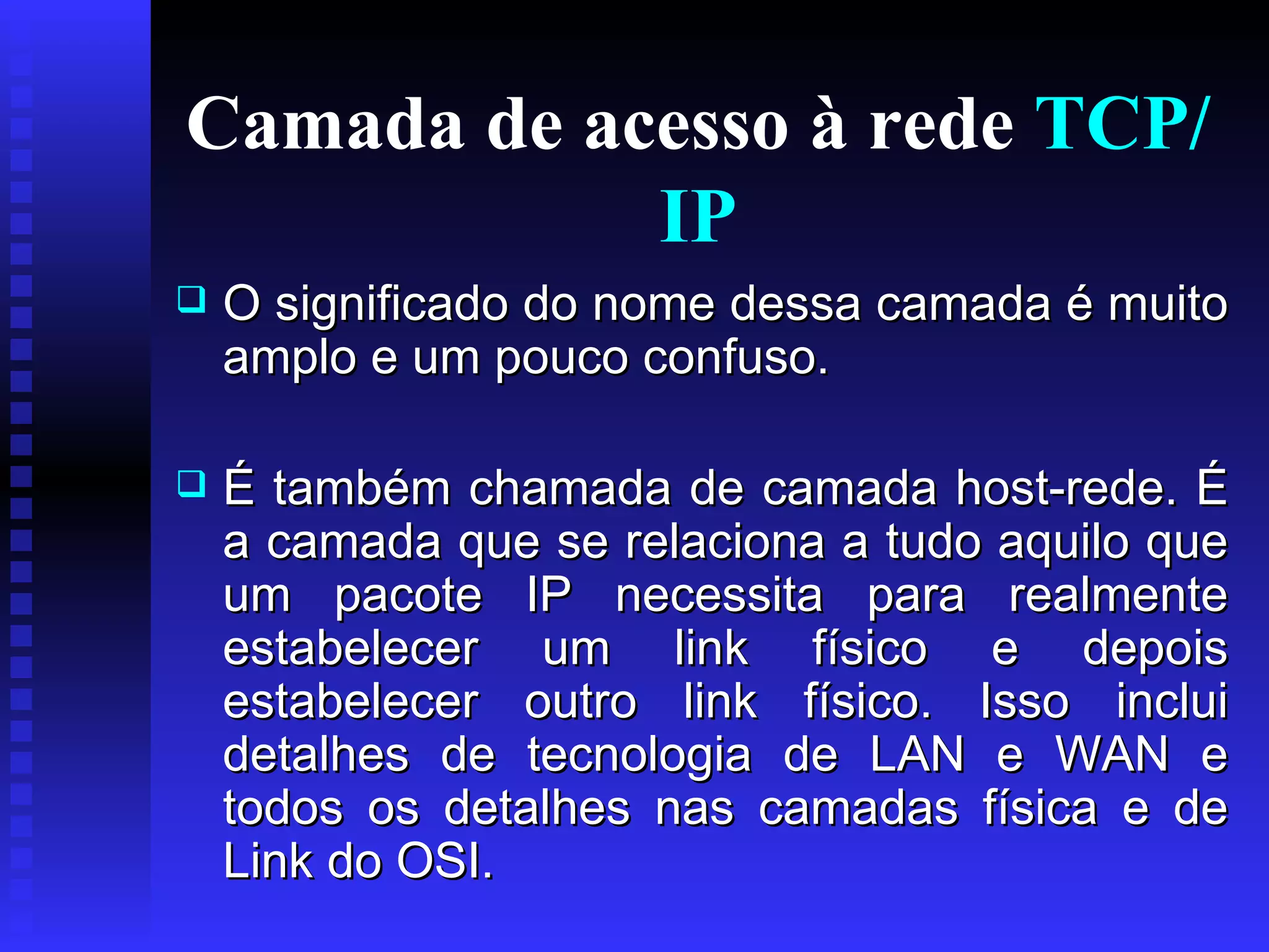 Camada de acesso à rede  TCP/IP O significado do nome dessa camada é muito amplo e um pouco confuso.  É também chamada de camada host-rede. É a camada que se relaciona a tudo aquilo que um pacote IP necessita para realmente estabelecer um link físico e depois estabelecer outro link físico. Isso inclui detalhes de tecnologia de LAN e WAN e todos os detalhes nas camadas física e de Link do OSI.  