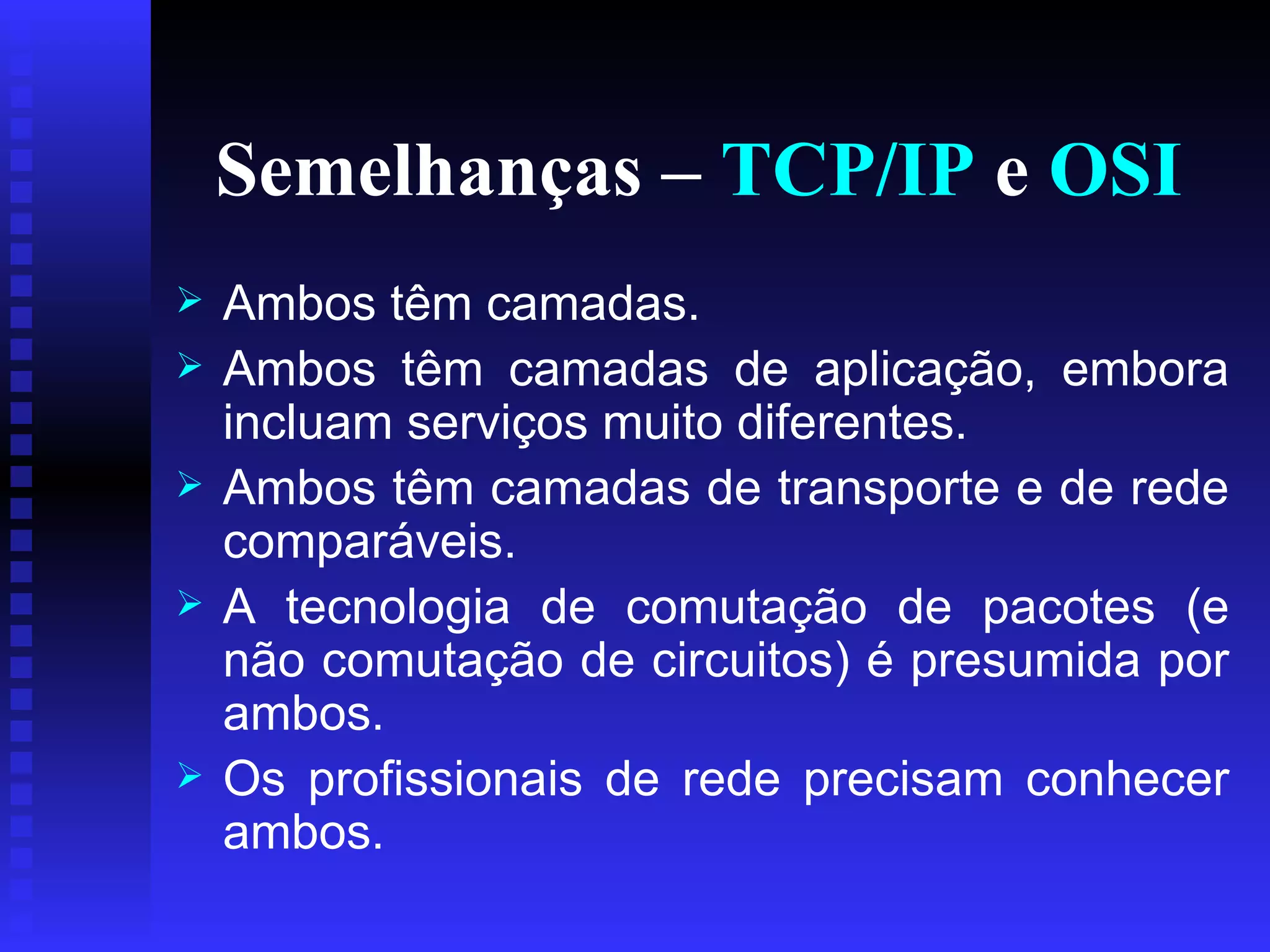 Semelhanças –  TCP/IP  e  OSI Ambos têm camadas. Ambos têm camadas de aplicação, embora incluam serviços muito diferentes.  Ambos têm camadas de transporte e de rede comparáveis. A tecnologia de comutação de pacotes (e não comutação de circuitos) é presumida por ambos. Os profissionais de rede precisam conhecer ambos. 