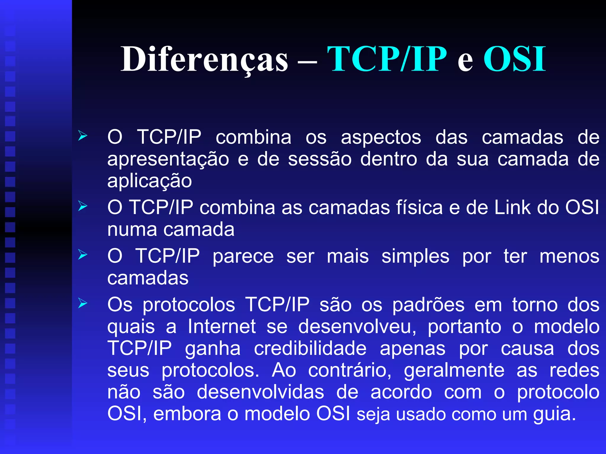 Diferenças –  TCP/IP  e  OSI O   TCP/IP combina os aspectos das camadas de apresentação e de sessão dentro da sua camada de aplicação  O TCP/IP combina as camadas física e de Link do OSI numa camada  O TCP/IP parece ser mais simples por ter menos camadas  Os protocolos TCP/IP são os padrões em torno dos quais a Internet se desenvolveu, portanto o modelo TCP/IP ganha credibilidade apenas por causa dos seus protocolos. Ao contrário, geralmente as redes não são desenvolvidas de acordo com o protocolo OSI, embora o modelo OSI  seja usado como um  guia.  