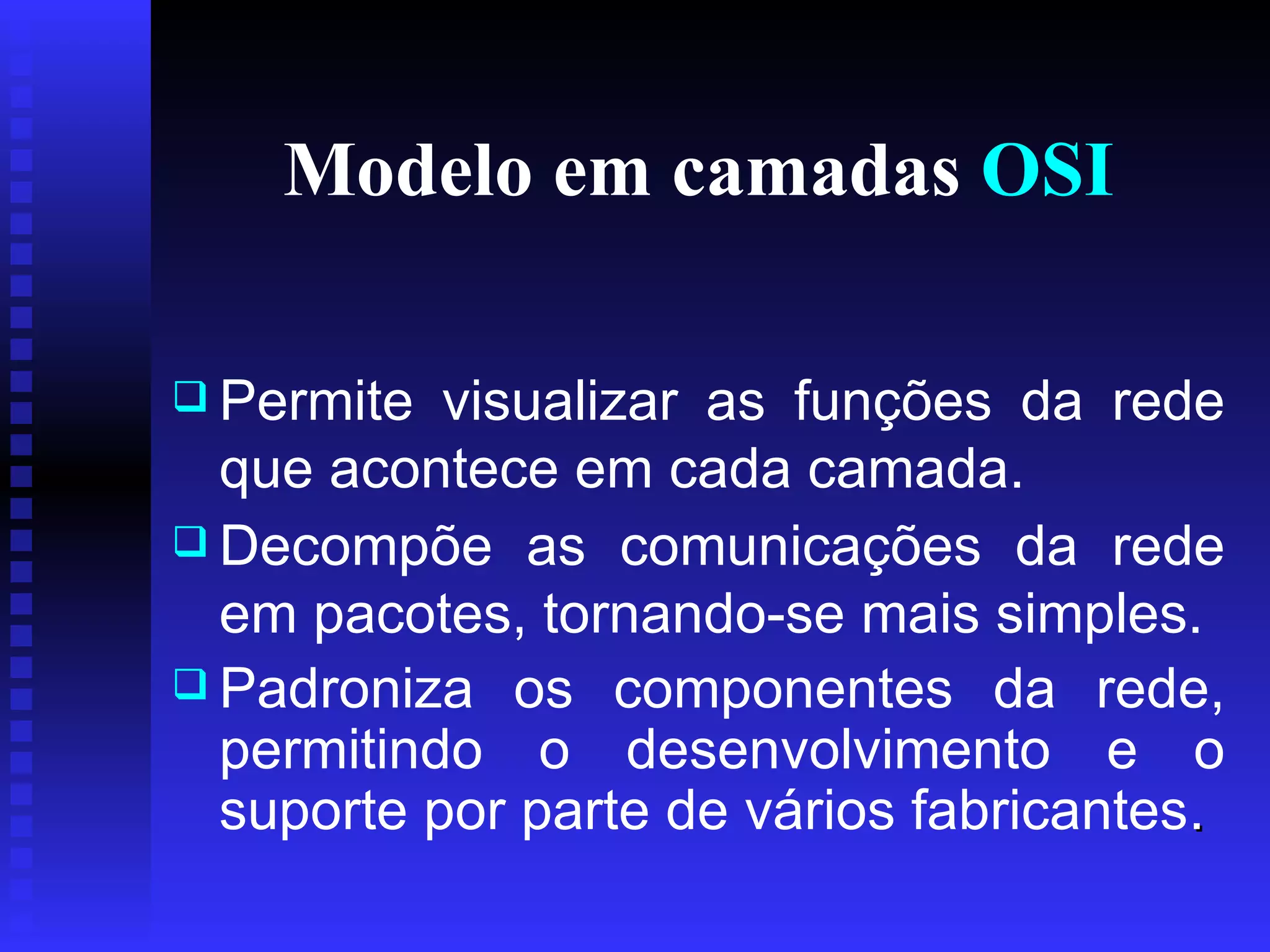 Modelo em camadas  OSI Permite visualizar as funções da rede que acontece em cada camada. Decompõe as comunicações da rede em pacotes, tornando-se mais simples.   Padroniza os componentes da rede, permitindo o desenvolvimento e o suporte por parte de vários fabricantes .  