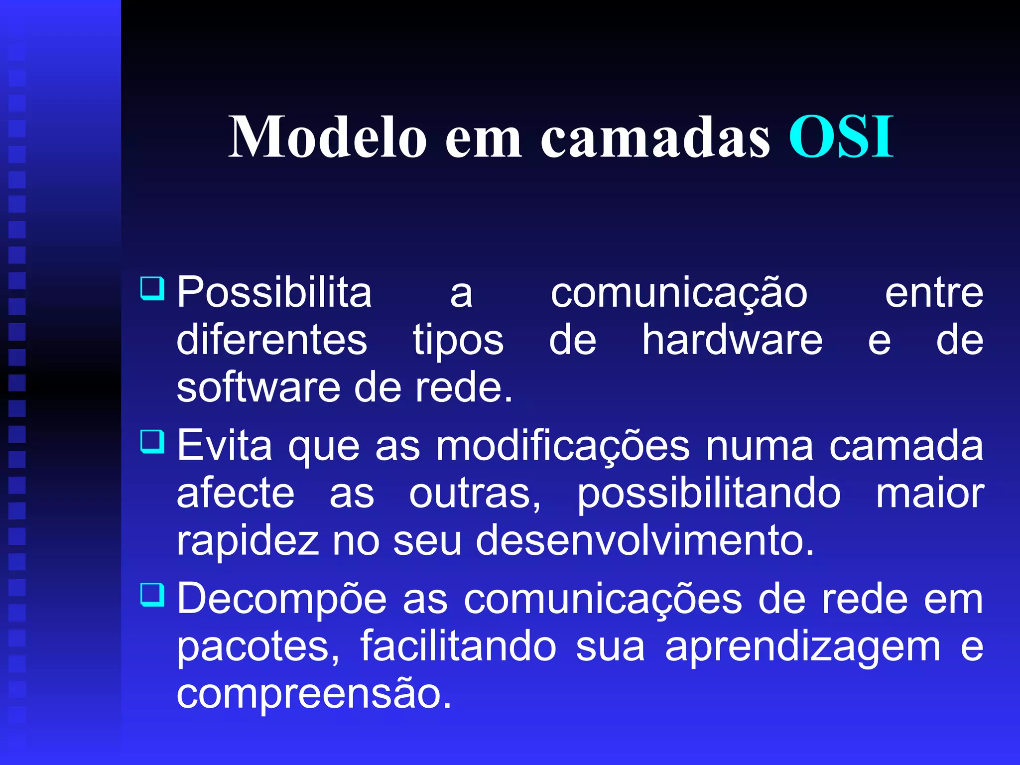 Modelo em camadas  OSI Possibilita a comunicação entre diferentes tipos de hardware e de software de rede.  Evita que as modificações numa camada afecte as outras, possibilitando maior rapidez no seu desenvolvimento.  Decompõe as comunicações de rede em pacotes, facilitando sua aprendizagem e compreensão. 
