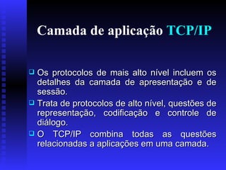 Camada de aplicação  TCP/IP Os protocolos de mais alto nível incluem os detalhes da camada de apresentação e de sessão.  Trata de protocolos de alto nível, questões de representação, codificação e controle de diálogo.   O TCP/IP combina todas as questões relacionadas a aplicações em uma camada. 