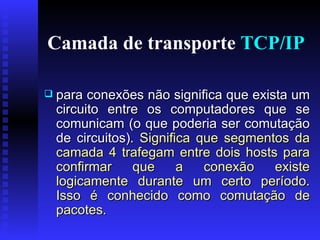 Camada de transporte  TCP/IP para conexões não significa que exista um circuito entre os computadores que se comunicam (o que poderia ser comutação de circuitos).  Significa que segmentos da camada 4 trafegam entre dois hosts para confirmar que a conexão existe logicamente durante um certo período. Isso é conhecido como comutação de pacotes. 