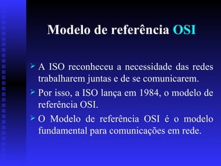Modelo de referência  OSI A ISO reconheceu a necessidade das redes trabalharem juntas e de se comunicarem.  Por isso, a ISO lança em 1984, o modelo de referência OSI. O Modelo de referência OSI é o modelo fundamental para comunicações em rede.  