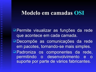 Modelo em camadas  OSI Permite visualizar as funções da rede que acontece em cada camada. Decompõe as comunicações da rede em pacotes, tornando-se mais simples.   Padroniza os componentes da rede, permitindo o desenvolvimento e o suporte por parte de vários fabricantes .  