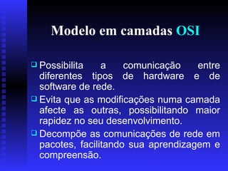 Modelo em camadas  OSI Possibilita a comunicação entre diferentes tipos de hardware e de software de rede.  Evita que as modificações numa camada afecte as outras, possibilitando maior rapidez no seu desenvolvimento.  Decompõe as comunicações de rede em pacotes, facilitando sua aprendizagem e compreensão. 