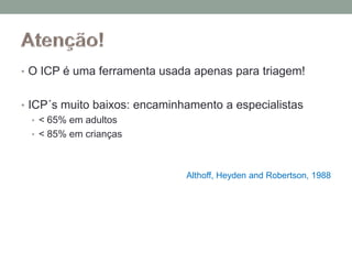 • O ICP é uma ferramenta usada apenas para triagem!
• ICP´s muito baixos: encaminhamento a especialistas
• < 65% em adultos
• < 85% em crianças
Althoff, Heyden and Robertson, 1988
 