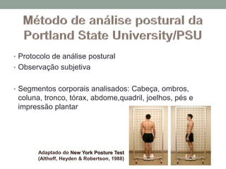 • Protocolo de análise postural
• Observação subjetiva
• Segmentos corporais analisados: Cabeça, ombros,
coluna, tronco, tórax, abdome,quadril, joelhos, pés e
impressão plantar
Adaptado do New York Posture Test
(Althoff, Heyden & Robertson, 1988)
 