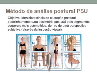 • Objetivo: Identificar sinais de alteração postural,
desalinhamento e/ou assimetria postural e os segmentos
corporais mais acometidos, dentro de uma perspectiva
subjetiva (através da inspeção visual)
 