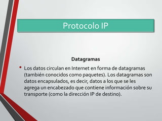 Protocolo IP

Datagramas

• Los datos circulan en Internet en forma de datagramas
(también conocidos como paquetes). Los datagramas son
datos encapsulados, es decir, datos a los que se les
agrega un encabezado que contiene información sobre su
transporte (como la dirección IP de destino).

 