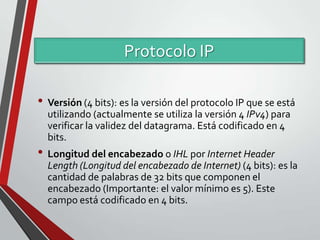Protocolo IP
• Versión (4 bits): es la versión del protocolo IP que se está
utilizando (actualmente se utiliza la versión 4 IPv4) para
verificar la validez del datagrama. Está codificado en 4
bits.

• Longitud del encabezado o IHL por Internet Header
Length (Longitud del encabezado de Internet) (4 bits): es la
cantidad de palabras de 32 bits que componen el
encabezado (Importante: el valor mínimo es 5). Este
campo está codificado en 4 bits.

 