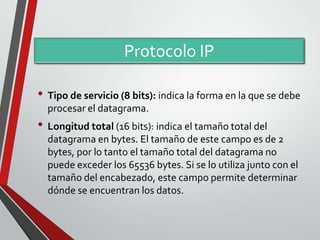 Protocolo IP
• Tipo de servicio (8 bits): indica la forma en la que se debe
procesar el datagrama.

• Longitud total (16 bits): indica el tamaño total del
datagrama en bytes. El tamaño de este campo es de 2
bytes, por lo tanto el tamaño total del datagrama no
puede exceder los 65536 bytes. Si se lo utiliza junto con el
tamaño del encabezado, este campo permite determinar
dónde se encuentran los datos.

 
