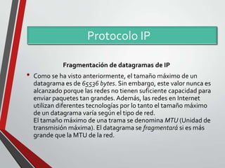 Protocolo IP
Fragmentación de datagramas de IP

•

Como se ha visto anteriormente, el tamaño máximo de un
datagrama es de 65536 bytes. Sin embargo, este valor nunca es
alcanzado porque las redes no tienen suficiente capacidad para
enviar paquetes tan grandes. Además, las redes en Internet
utilizan diferentes tecnologías por lo tanto el tamaño máximo
de un datagrama varía según el tipo de red.
El tamaño máximo de una trama se denomina MTU (Unidad de
transmisión máxima). El datagrama se fragmentará si es más
grande que la MTU de la red.

 