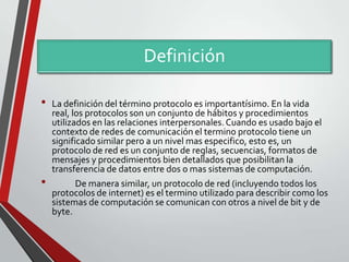 Definición
•

•

La definición del término protocolo es importantísimo. En la vida
real, los protocolos son un conjunto de hábitos y procedimientos
utilizados en las relaciones interpersonales. Cuando es usado bajo el
contexto de redes de comunicación el termino protocolo tiene un
significado similar pero a un nivel mas especifico, esto es, un
protocolo de red es un conjunto de reglas, secuencias, formatos de
mensajes y procedimientos bien detallados que posibilitan la
transferencia de datos entre dos o mas sistemas de computación.
De manera similar, un protocolo de red (incluyendo todos los
protocolos de internet) es el termino utilizado para describir como los
sistemas de computación se comunican con otros a nivel de bit y de
byte.

 