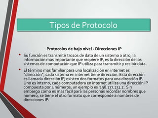Tipos de Protocolo
•
•

Protocolos de bajo nivel - Direcciones IP
Su función es transmitir trozos de data de un sistema a otro, la
información mas importante que requiere IP, es la dirección de los
sistemas de computación que IP utiliza para transmitir y recibir data.
El término mas familiar para una localización en internet es
“dirección”, cada sistema en internet tiene dirección. Esta dirección
es llamada dirección IP, existen dos formatos para una dirección IP.
Uno es interno, cada computadora en internet utiliza una dirección IP
compuesta por 4 números, un ejemplo es ‘198.137.231.1’. Sin
embargo como es mas fácil para las personas recordar nombres que
numero, se tiene el otro formato que corresponde a nombres de
direcciones IP.

 