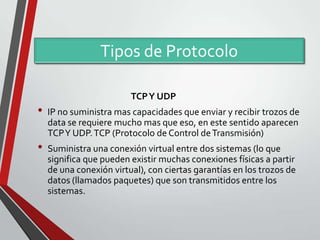 Tipos de Protocolo
TCP Y UDP

•
•

IP no suministra mas capacidades que enviar y recibir trozos de
data se requiere mucho mas que eso, en este sentido aparecen
TCP Y UDP. TCP (Protocolo de Control de Transmisión)
Suministra una conexión virtual entre dos sistemas (lo que
significa que pueden existir muchas conexiones físicas a partir
de una conexión virtual), con ciertas garantías en los trozos de
datos (llamados paquetes) que son transmitidos entre los
sistemas.

 