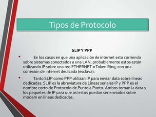 Tipos de Protocolo
SLIP Y PPP

•
•

En los casos en que una aplicación de internet esta corriendo
sobre sistemas conectados a una LAN, probablemente estos están
utilizando IP sobre una red ETHERNET o Token Ring, con una
conexión de internet dedicada (esclava).
Tanto SLIP como PPP utilizan IP para enviar data sobre líneas
dedicadas. SLIP es la abreviatura de Líneas seriales IP y PPP es el
nombre corto de Protocolo de Punto a Punto. Ambos toman la data y
los paquetes de IP para que así estos puedan ser enviados sobre
modem en líneas dedicadas.

 
