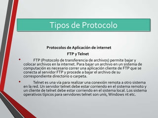 Tipos de Protocolo
Protocolos de Aplicación de internet

•

•

FTP y Telnet

FTP (Protocolo de transferencia de archivos) permite bajar y
colocar archivos en la internet. Para bajar un archivo en un sistema de
computación es necesario correr una aplicación cliente de FTP que se
conecta al servidor FTP y procede a bajar el archivo de su
correspondiente directorio o carpeta.
Telnet es una vía para realizar una conexión remota a otro sistema
en la red. Un servidor telnet debe estar corriendo en el sistema remoto y
un cliente de telnet debe estar corriendo en el sistema local. Los sistema
operativos típicos para servidores telnet son unís, Windows nt etc.

 