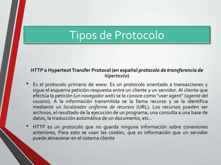 Tipos de Protocolo
HTTP o Hypertext Transfer Protocol (en español protocolo de transferencia de
hipertexto)

•

•

Es el protocolo primario de www. Es un protocolo orientado a transacciones y
sigue el esquema petición-respuesta entre un cliente y un servidor. Al cliente que
efectúa la petición (un navegador web) se lo conoce como "user agent" (agente del
usuario). A la información transmitida se la llama recurso y se la identifica
mediante un localizador uniforme de recursos (URL). Los recursos pueden ser
archivos, el resultado de la ejecución de un programa, una consulta a una base de
datos, la traducción automática de un documento, etc..
HTTP es un protocolo que no guarda ninguna información sobre conexiones
anteriores, Para esto se usan las cookies, que es información que un servidor
puede almacenar en el sistema cliente

 
