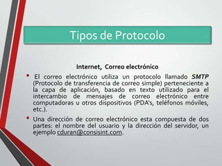 Tipos de Protocolo
•

•

Internet, Correo electrónico
El correo electrónico utiliza un protocolo llamado SMTP
(Protocolo de transferencia de correo simple) perteneciente a
la capa de aplicación, basado en texto utilizado para el
intercambio de mensajes de correo electrónico entre
computadoras u otros dispositivos (PDA's, teléfonos móviles,
etc.).
Una dirección de correo electrónico esta compuesta de dos
partes: el nombre del usuario y la dirección del servidor, un
ejemplo cduran@consisint.com.

 