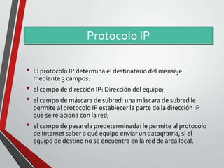 Protocolo IP
•

•
•
•

El protocolo IP determina el destinatario del mensaje
mediante 3 campos:

el campo de dirección IP: Dirección del equipo;
el campo de máscara de subred: una máscara de subred le
permite al protocolo IP establecer la parte de la dirección IP
que se relaciona con la red;

el campo de pasarela predeterminada: le permite al protocolo
de Internet saber a qué equipo enviar un datagrama, si el
equipo de destino no se encuentra en la red de área local.

 