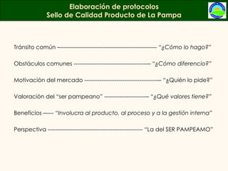 Tránsito común –---------------------------------------------------  “¿Cómo lo hago?” Obstáculos comunes ---------------------------------------–  “¿Cómo diferencio?” Motivación del mercado ---------------------------------------– “¿Quién lo pide?” Valoración del “ser pampeano” ----------------------–  “¿Qué valores tiene?” Beneficios –----  “Involucra al producto, al proceso y a la gestión interna” Perspectiva -------------------------------------------------- “La del SER PAMPEAMO” Elaboración de protocolos Sello de Calidad Producto de La Pampa 
