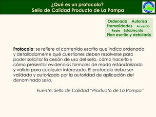 Protocolo : se refiere al contenido escrito que indica ordenada y detalladamente qué cuestiones deben resolverse para poder solicitar la cesión de uso del sello, cómo hacerlo y cómo presentar evidencias formales de modo estandarizado y válido para cualquier interesado. El protocolo debe ser validado y autorizado por la autoridad de aplicación del denominado sello.   Fuente: Sello de Calidad “Producto de La Pampa” ¿Qué es un protocolo?  Sello de Calidad Producto de La Pampa Ordenada  Autoriza  Formalidades  Acuerdo  Regla  Establecida  Plan escrito y detallado 