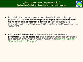 Para brindar a las empresas de la Provincia de La Pampa, la posibilidad de  diferenciar su producto por las características de la actividad asociadas a su origen , de acuerdo a lo indicado en la Ley Provincial 2189 y su Decreto Reglamentario 1804/2007.  Para  definir  y  describir  los atributos de calidad de los  productos  y las  condiciones  que deben cumplir las empresas que aspiren a solicitar la cesión de uso del  Sello de Calidad “Producto de La Pampa” . ¿Para qué sirve un protocolo? Sello de Calidad Producto de La Pampa 