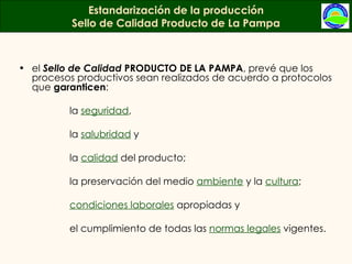 Estandarización de la producción Sello de Calidad Producto de La Pampa el  Sello de Calidad  PRODUCTO DE LA PAMPA , prevé que los procesos productivos sean realizados de acuerdo a protocolos que  garanticen :  la  seguridad ,  la  salubridad  y la  calidad  del producto;  la preservación del medio  ambiente  y la  cultura ;  condiciones laborales  apropiadas y  el cumplimiento de todas las  normas legales  vigentes. 