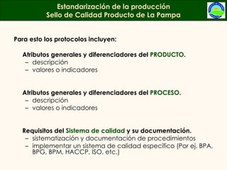 Para esto los protocolos incluyen: Atributos generales y diferenciadores del  PRODUCTO .  descripción  valores o indicadores  Atributos generales y diferenciadores del  PROCESO . descripción  valores o indicadores  Requisitos del  Sistema de calidad  y su documentación.  sistematización y documentación de procedimientos implementar un sistema de calidad específico (Por ej. BPA, BPG, BPM, HACCP, ISO, etc.) Estandarización de la producción Sello de Calidad Producto de La Pampa 