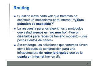 13
Routing
Cuestión clave cada vez que tratamos de
construir un mecanismo para Internet: “¿Esta
solución es escalable?”
La respuesta para los algoritmos y protocolos
que estudiaremos es “no mucho”. Fueron
diseñados para redes de tamaño modesto -unos
pocos cientos de nodos-
Sin embargo, las soluciones que veremos sirven
como bloques de construcción para una
infraestructura de ruteo jerárquico que es la
usada en Internet hoy en día
 