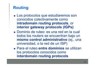 14
Routing
Los protocolos que estudiaremos son
conocidos colectivamente como
intradomain routing protocols, or
interior gateway protocols (IGPs)
Dominio de ruteo: es una red en la cual
todos los routers se encuentran bajo un
mismo control administrativo (ej., una
universidad, o la red de un ISP)
Para el ruteo entre dominios se utilizan
los protocolos conocidos como
interdomain routing protocols
 