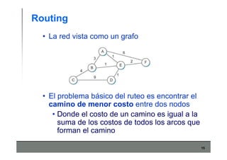 15
Routing
• La red vista como un grafo
• El problema básico del ruteo es encontrar el
camino de menor costo entre dos nodos
• Donde el costo de un camino es igual a la
suma de los costos de todos los arcos que
forman el camino
 