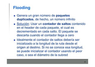 17
Flooding
Genera un gran número de paquetes
duplicados, de hecho, un número infinito
Solución: Usar un contador de saltos contenido
en el header de cada paquete, el cual es
decrementado en cada salto. El paquete se
descarta cuando el contador llega a cero
Idealmente el contador de saltos debería ser
inicializado a la longitud de la ruta desde el
origen al destino. Si no se conoce esa longitud,
se puede inicializar el contador usando el peor
caso, o sea el diámetro de la subred
 