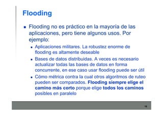 18
Flooding
Flooding no es práctico en la mayoría de las
aplicaciones, pero tiene algunos usos. Por
ejemplo:
Aplicaciones militares. La robustez enorme de
flooding es altamente deseable
Bases de datos distribuidas. A veces es necesario
actualizar todas las bases de datos en forma
concurrente, en ese caso usar flooding puede ser útil
Cómo métrica contra la cual otros algoritmos de ruteo
pueden ser comparados. Flooding siempre elige el
camino más corto porque elige todos los caminos
posibles en paralelo
 