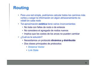 19
Routing
• Para una red simple, podríamos calcular todos los caminos más
cortos y cargar la información en algún almacenamiento no
vólatil en cada nodo
• Tal aproximación estática tiene varios inconvenientes:
• No trata con fallas de nodo o de enlaces
• No considera el agregado de nodos nuevos
• Implica que los costos de los arcos no pueden cambiar
• ¿Cuál es la solución?
• Necesitamos un protocolo dinámico y distribuido
• Dos clases principales de protocolos:
• Distance Vector
• Link State
 