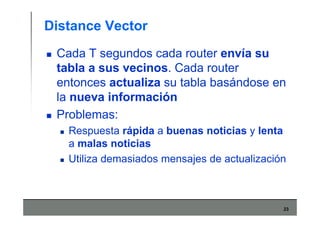 23
Distance Vector
Cada T segundos cada router envía su
tabla a sus vecinos. Cada router
entonces actualiza su tabla basándose en
la nueva información
Problemas:
Respuesta rápida a buenas noticias y lenta
a malas noticias
Utiliza demasiados mensajes de actualización
 