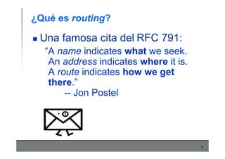 3
¿Qué es routing?
Una famosa cita del RFC 791:
“A name indicates what we seek.
An address indicates where it is.
A route indicates how we get
there.”
-- Jon Postel
 