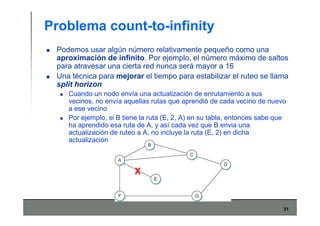 31
Problema count-to-infinity
Podemos usar algún número relativamente pequeño como una
aproximación de infinito. Por ejemplo, el número máximo de saltos
para atravesar una cierta red nunca será mayor a 16
Una técnica para mejorar el tiempo para estabilizar el ruteo se llama
split horizon
Cuando un nodo envía una actualización de enrutamiento a sus
vecinos, no envía aquellas rutas que aprendió de cada vecino de nuevo
a ese vecino
Por ejemplo, si B tiene la ruta (E, 2, A) en su tabla, entonces sabe que
ha aprendido esa ruta de A, y así cada vez que B envia una
actualización de ruteo a A, no incluye la ruta (E, 2) en dicha
actualización
X
 