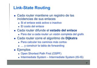 37
Link-State Routing
Cada router mantiene un registro de las
incidencias de sus enlaces
Si el enlace está activo o inactivo
El costo del enlace
Cada router difunde el estado del enlace
Para dar a cada router un visión completa del grafo
Cada router corre el algoritmo de Dijkstra
Para calcular los caminos más cortos
… y construir la tabla de forwarding
Ejemplos
Open Shortest Path First (OSPF)
Intermediate System – Intermediate System (IS-IS)
 