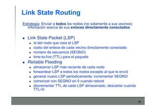 39
Link State Routing
Estrategia: Enviar a todos los nodos (no solamente a sus vecinos)
infomación acerca de sus enlaces directamente conectados
Link State Packet (LSP)
id del nodo que crea el LSP
costo del enlace de cada vecino directamente conectado
número de secuencia (SEQNO)
time-to-live (TTL) para el paquete
Reliable Flooding
almacenar LSP más reciente de cada nodo
forwardear LSP a todos los nodos excepto al que lo envió
generar nuevo LSP periódicamente; incrementar SEQNO
comenzar con SEQNO en 0 cuando reboot
decrementar TTL de cada LSP almacenado; descartar cuando
TTL=0
 