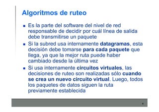 4
Algoritmos de ruteo
Es la parte del software del nivel de red
responsable de decidir por cuál línea de salida
debe transmitirse un paquete
Si la subred usa internamente datagramas, esta
decisión debe tomarse para cada paquete que
llega, ya que la mejor ruta puede haber
cambiado desde la última vez
Si usa internamente circuitos virtuales, las
decisiones de ruteo son realizadas sólo cuando
se crea un nuevo circuito virtual. Luego, todos
los paquetes de datos siguen la ruta
previamente establecida
 