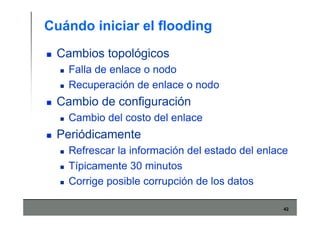 42
Cuándo iniciar el flooding
Cambios topológicos
Falla de enlace o nodo
Recuperación de enlace o nodo
Cambio de configuración
Cambio del costo del enlace
Periódicamente
Refrescar la información del estado del enlace
Típicamente 30 minutos
Corrige posible corrupción de los datos
 