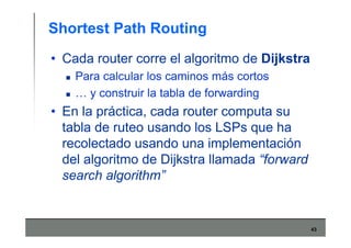 43
Shortest Path Routing
• Cada router corre el algoritmo de Dijkstra
Para calcular los caminos más cortos
… y construir la tabla de forwarding
• En la práctica, cada router computa su
tabla de ruteo usando los LSPs que ha
recolectado usando una implementación
del algoritmo de Dijkstra llamada “forward
search algorithm”
 