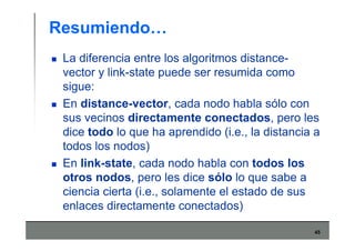45
Resumiendo…
La diferencia entre los algoritmos distance-
vector y link-state puede ser resumida como
sigue:
En distance-vector, cada nodo habla sólo con
sus vecinos directamente conectados, pero les
dice todo lo que ha aprendido (i.e., la distancia a
todos los nodos)
En link-state, cada nodo habla con todos los
otros nodos, pero les dice sólo lo que sabe a
ciencia cierta (i.e., solamente el estado de sus
enlaces directamente conectados)
 