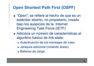 46
Open Shortest Path First (OSPF)
“Open”, se refiere al hecho de que es un
estándar abierto, no propietario, creado
bajo los auspicios de la Internet
Engineering Task Force (IETF)
Adiciona un número de características al
algoritmo básico de link-state:
Autenticación de los mensajes de ruteo
Jeraquía adicional (creando áreas)
Balance de carga
 