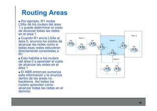 49
Routing Areas
Por ejemplo, R1 recibe
LSAs de los routers del área
1 y puede determinar el costo
de alcanzar todas las redes
en el area 1
Cuando R1 envía LSAs al
área 0, anuncia los costos de
alcanzar las redes como si
todas esas redes estuvieran
directamente conectadas a
R1
Esto habilita a los routers
del área 0 a aprender el costo
de alcanzar las redes en el
área 1
El ABR entonces sumariza
esta información y la anuncia
dentro de las áreas no
backbone. Así todos los
routers aprenden como
alcanzar todas las redes en el
dominio
 