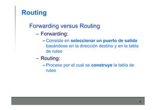 5
Routing
Forwarding versus Routing
– Forwarding:
– Consiste en seleccionar un puerto de salida
basándose en la dirección destino y en la tabla
de ruteo
– Routing:
– Proceso por el cual se construye la tabla de
ruteo
 