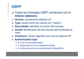 52
OSPF
Todos los mensajes OSPF comienzan con la
misma cabecera:
Version: actualmente seteado a 2
Type: puede tomar los valores de 1 hasta 5
SourceAddr: identifica el emisor del mensaje
AreaId: identificador del área donde está localizado el
nodo
Checksum: mismo algoritmo que usa la cabecera IP
Authentication type:
0, si no se usa autenticación
1, implica que se usa un password simple
2, indica que se usa una autenticación criptográfica
 